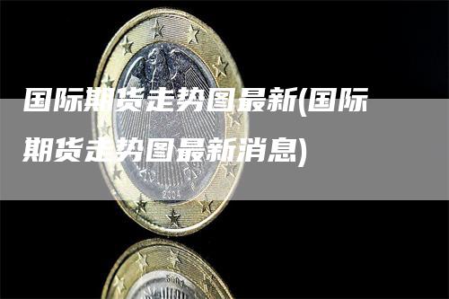 国际期货走势图最新(国际期货走势图最新消息)