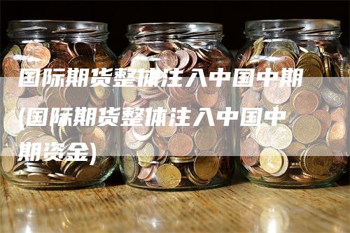 国际期货整体注入中国中期(国际期货整体注入中国中期资金)