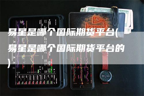 易星是哪个国际期货平台(易星是哪个国际期货平台的)