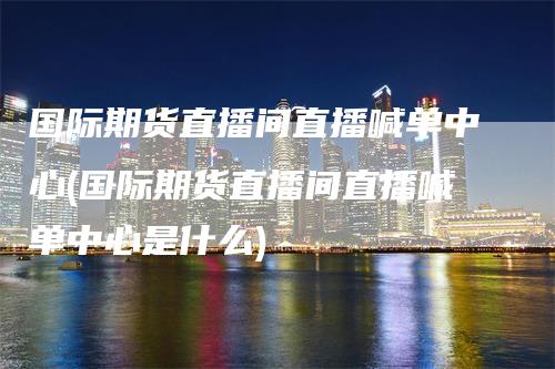 国际期货直播间直播喊单中心(国际期货直播间直播喊单中心是什么)