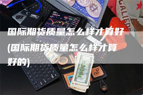 国际期货质量怎么样才算好(国际期货质量怎么样才算好的)