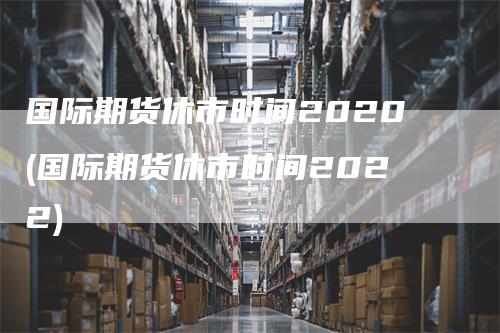 国际期货休市时间2020(国际期货休市时间2022)