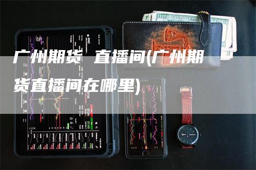 广州期货 直播间(广州期货直播间在哪里)