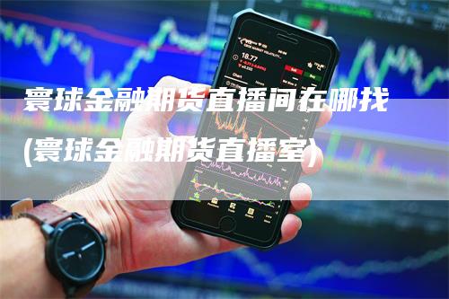 寰球金融期货直播间在哪找(寰球金融期货直播室)