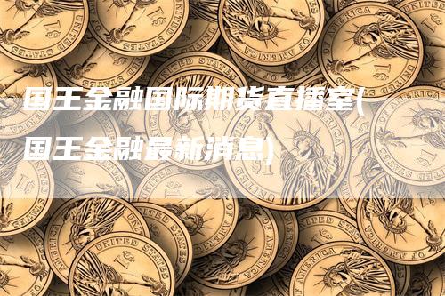 国王金融国际期货直播室(国王金融最新消息)