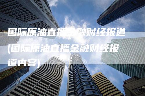 国际原油直播金融财经报道(国际原油直播金融财经报道内容)