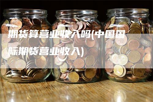 期货算营业收入吗(中国国际期货营业收入)