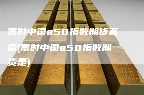 富时中国a50指数期货直播(富时中国a50指数期货是)