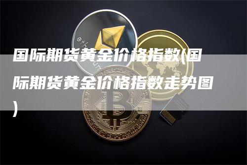 国际期货黄金价格指数(国际期货黄金价格指数走势图)