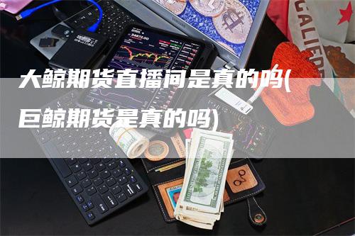 大鲸期货直播间是真的吗(巨鲸期货是真的吗)