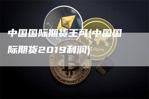 中国国际期货王可(中国国际期货2019利润)