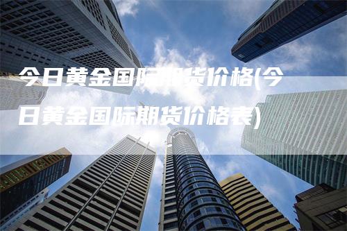 今日黄金国际期货价格(今日黄金国际期货价格表)