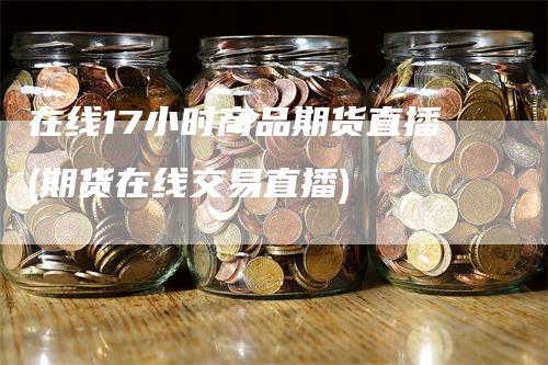 在线17小时商品期货直播(期货在线交易直播)