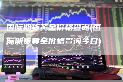 国际期货黄金价格查询(国际期货黄金价格查询今日)