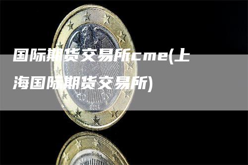 国际期货交易所cme(上海国际期货交易所)