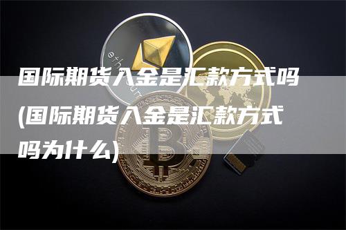 国际期货入金是汇款方式吗(国际期货入金是汇款方式吗为什么)