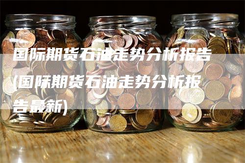 国际期货石油走势分析报告(国际期货石油走势分析报告最新)