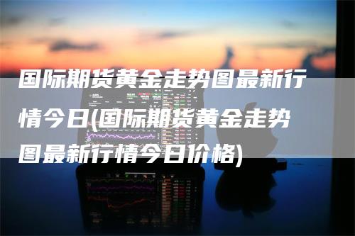 国际期货黄金走势图最新行情今日(国际期货黄金走势图最新行情今日价格)