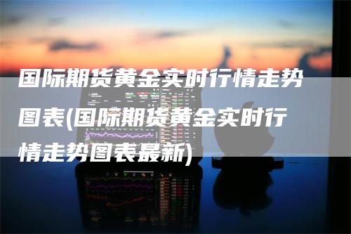 国际期货黄金实时行情走势图表(国际期货黄金实时行情走势图表最新)