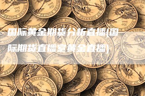 国际黄金期货分析直播(国际期货直播室黄金直播)