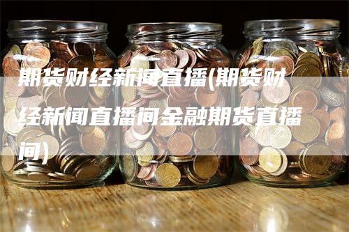 期货财经新闻直播(期货财经新闻直播间金融期货直播间)