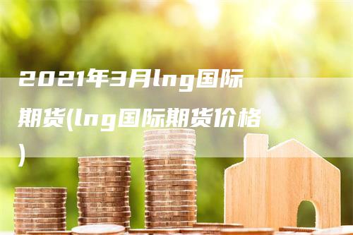 2021年3月lng国际期货(lng国际期货价格)