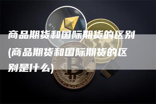 商品期货和国际期货的区别(商品期货和国际期货的区别是什么)