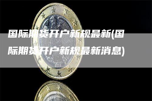 国际期货开户新规最新(国际期货开户新规最新消息)