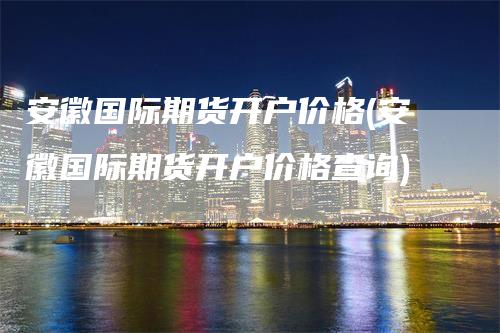 安徽国际期货开户价格(安徽国际期货开户价格查询)