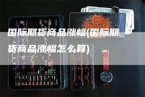 国际期货商品涨幅(国际期货商品涨幅怎么算)