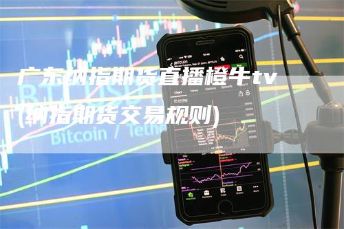 广东纳指期货直播橙牛tv(纳指期货交易规则)