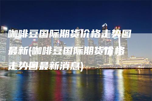 咖啡豆国际期货价格走势图最新(咖啡豆国际期货价格走势图最新消息)