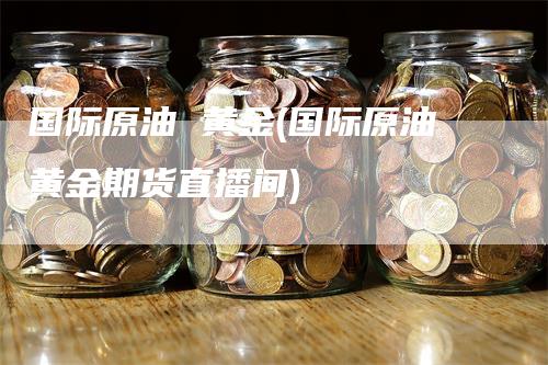 国际原油 黄金(国际原油黄金期货直播间)