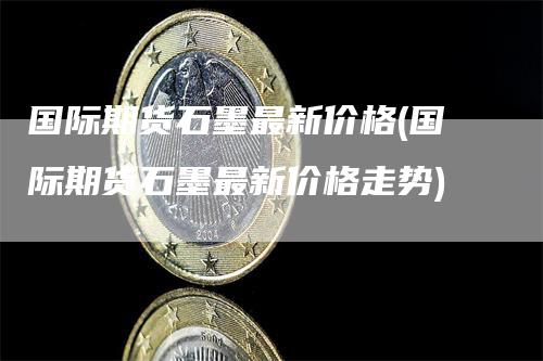 国际期货石墨最新价格(国际期货石墨最新价格走势)