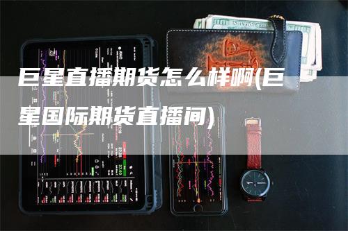 巨星直播期货怎么样啊(巨星国际期货直播间)