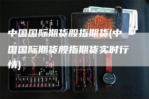 中国国际期货股指期货(中国国际期货股指期货实时行情)