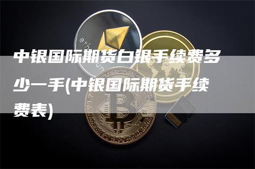 中银国际期货白银手续费多少一手(中银国际期货手续费表)