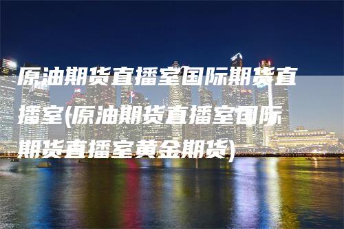 原油期货直播室国际期货直播室(原油期货直播室国际期货直播室黄金期货)