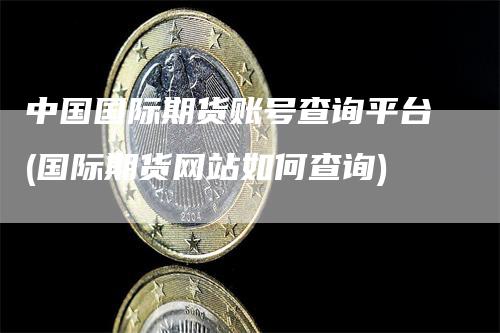 中国国际期货账号查询平台(国际期货网站如何查询)