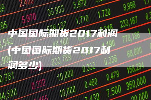 中国国际期货2017利润(中国国际期货2017利润多少)