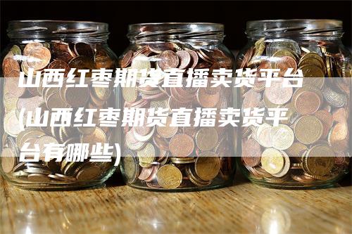 山西红枣期货直播卖货平台(山西红枣期货直播卖货平台有哪些)