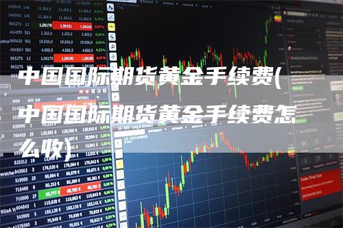 中国国际期货黄金手续费(中国国际期货黄金手续费怎么收)