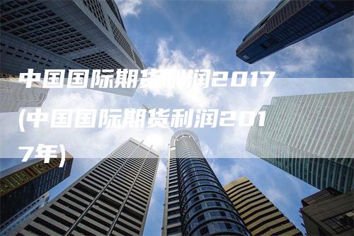 中国国际期货利润2017(中国国际期货利润2017年)