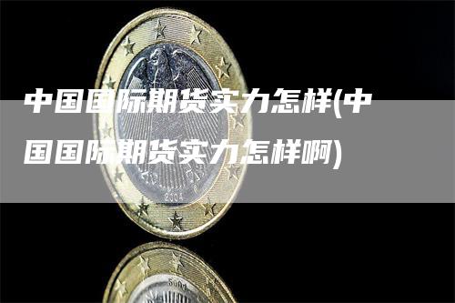 中国国际期货实力怎样(中国国际期货实力怎样啊)