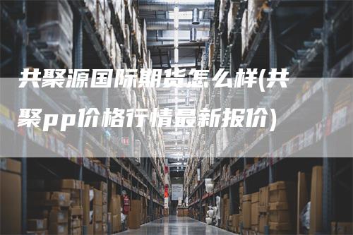 共聚源国际期货怎么样(共聚pp价格行情最新报价)