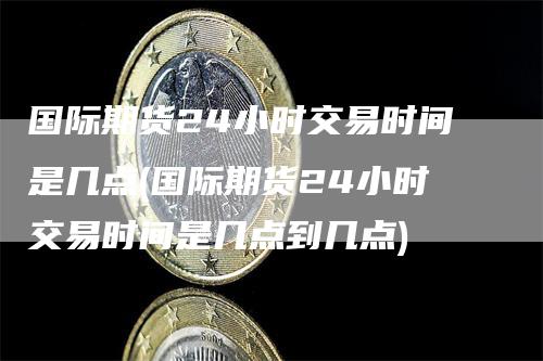 国际期货24小时交易时间是几点(国际期货24小时交易时间是几点到几点)