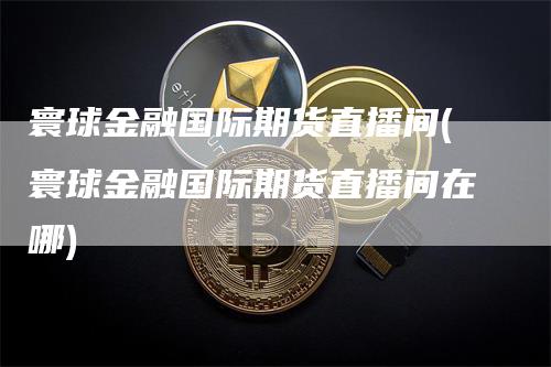 寰球金融国际期货直播间(寰球金融国际期货直播间在哪)