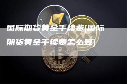 国际期货黄金手续费(国际期货黄金手续费怎么算)