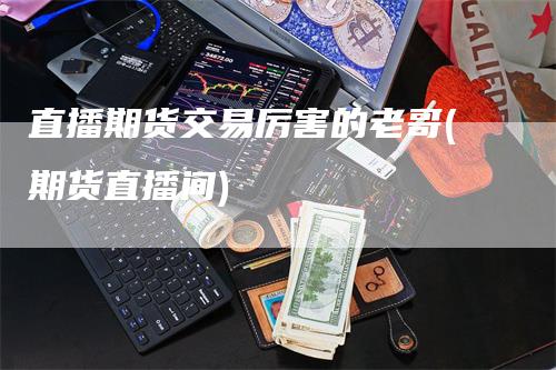 直播期货交易厉害的老哥(期货直播间)