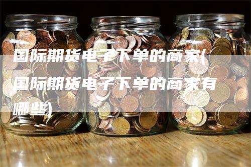 国际期货电子下单的商家(国际期货电子下单的商家有哪些)